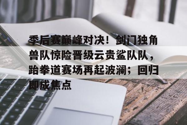  季后赛巅峰对决！剑门独角兽队惊险晋级云贵鲨队队，跆拳道赛场再起波澜；回归即成焦点
